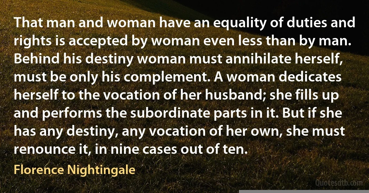 That man and woman have an equality of duties and rights is accepted by woman even less than by man. Behind his destiny woman must annihilate herself, must be only his complement. A woman dedicates herself to the vocation of her husband; she fills up and performs the subordinate parts in it. But if she has any destiny, any vocation of her own, she must renounce it, in nine cases out of ten. (Florence Nightingale)