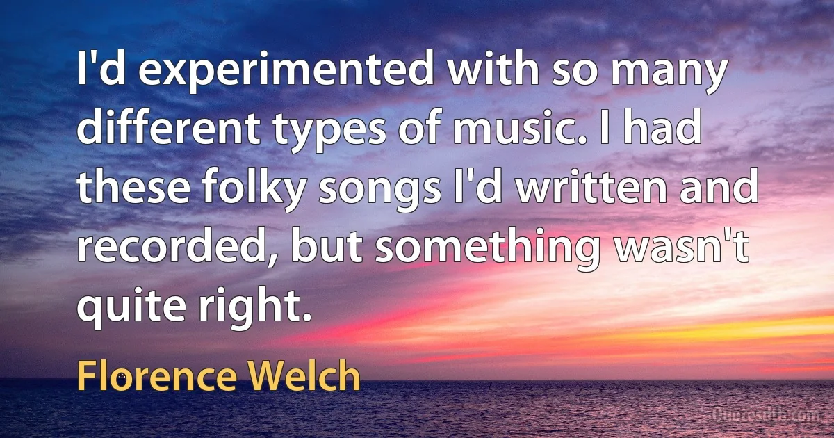 I'd experimented with so many different types of music. I had these folky songs I'd written and recorded, but something wasn't quite right. (Florence Welch)