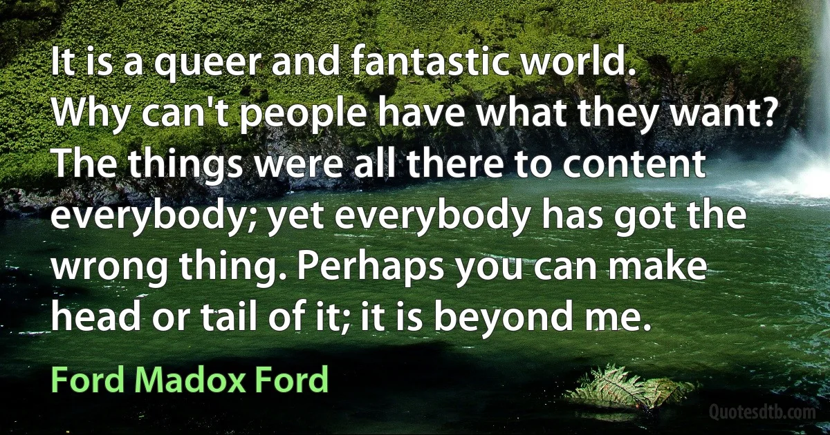 It is a queer and fantastic world. Why can't people have what they want? The things were all there to content everybody; yet everybody has got the wrong thing. Perhaps you can make head or tail of it; it is beyond me. (Ford Madox Ford)