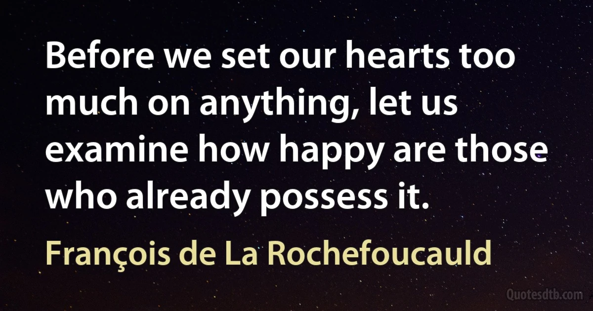 Before we set our hearts too much on anything, let us examine how happy are those who already possess it. (François de La Rochefoucauld)