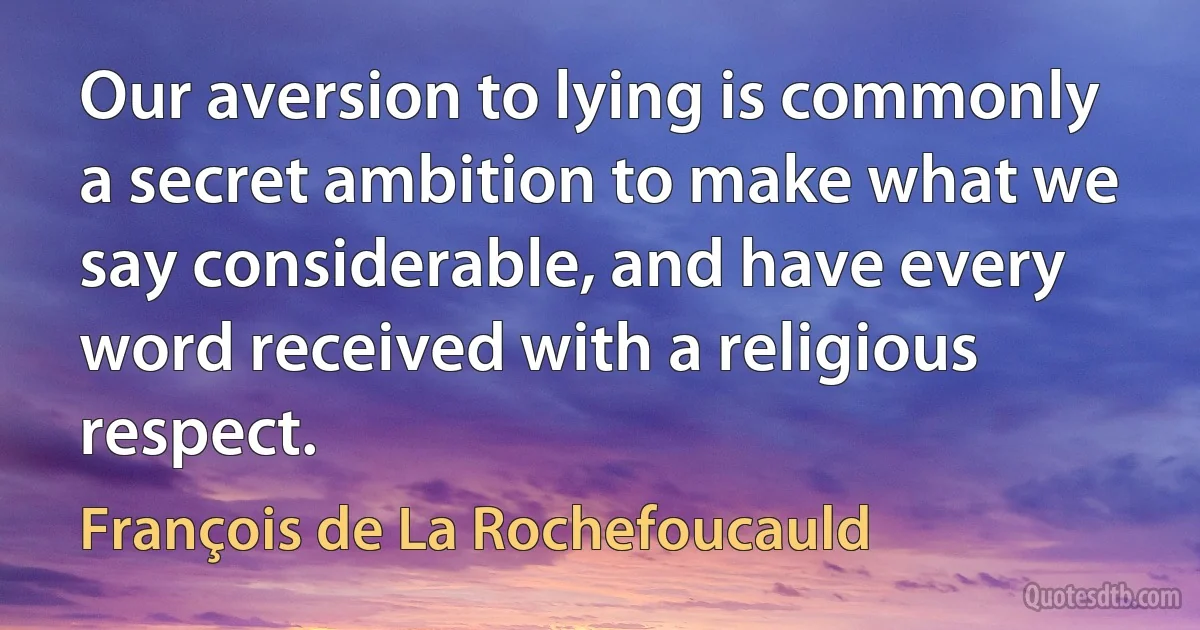 Our aversion to lying is commonly a secret ambition to make what we say considerable, and have every word received with a religious respect. (François de La Rochefoucauld)