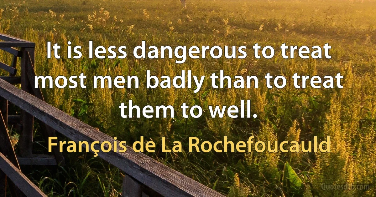 It is less dangerous to treat most men badly than to treat them to well. (François de La Rochefoucauld)