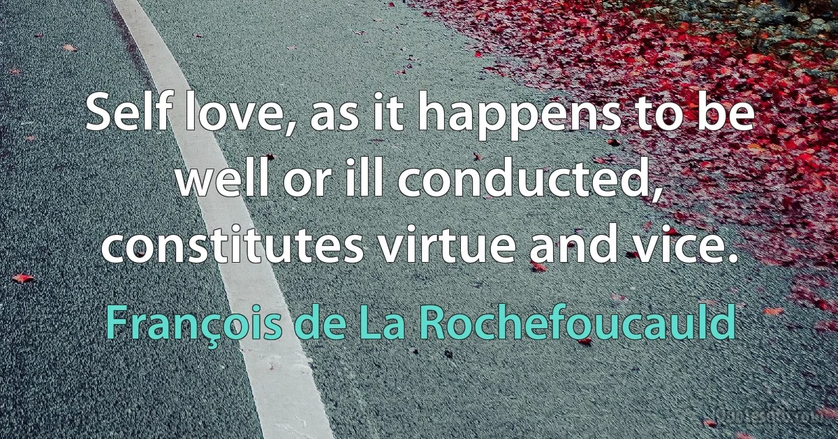 Self love, as it happens to be well or ill conducted, constitutes virtue and vice. (François de La Rochefoucauld)