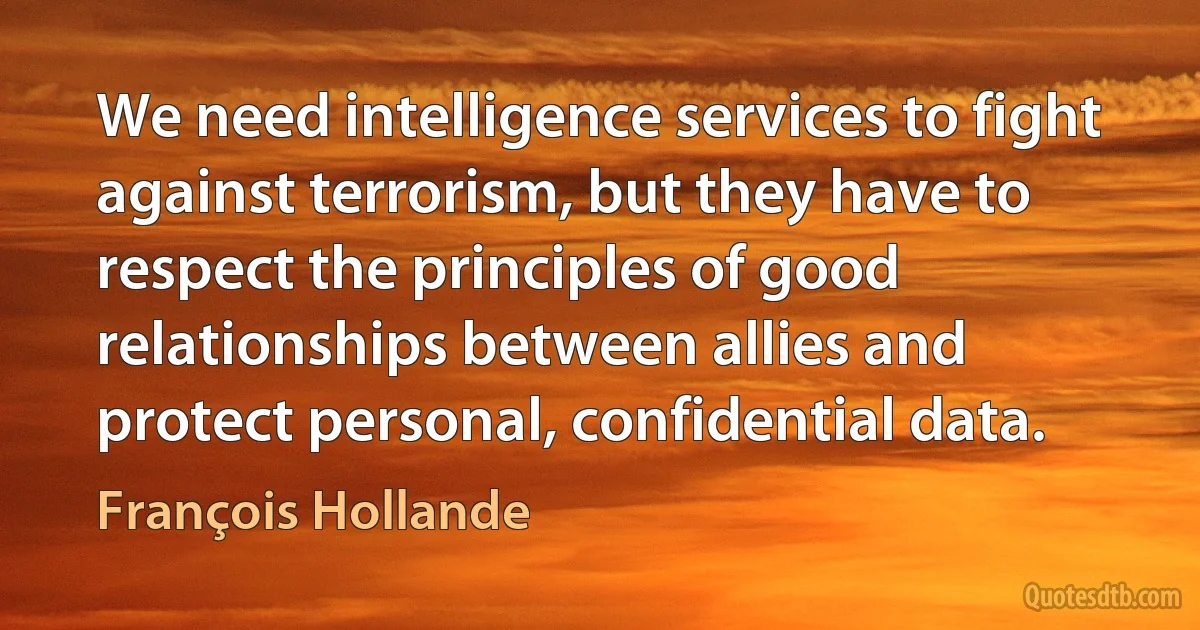 We need intelligence services to fight against terrorism, but they have to respect the principles of good relationships between allies and protect personal, confidential data. (François Hollande)