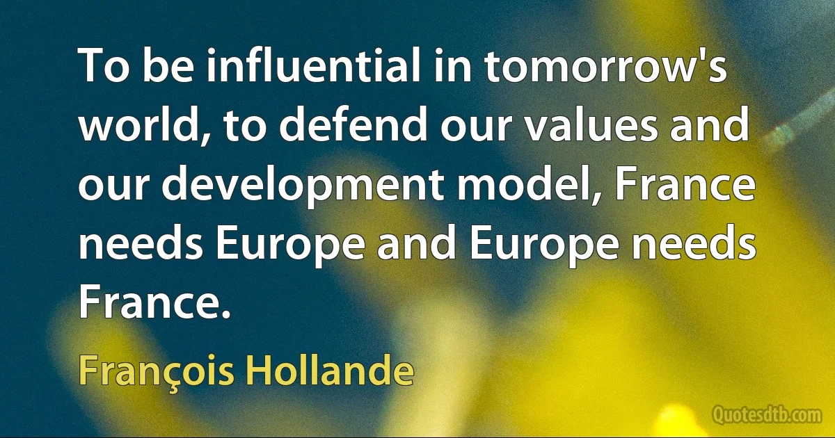 To be influential in tomorrow's world, to defend our values and our development model, France needs Europe and Europe needs France. (François Hollande)