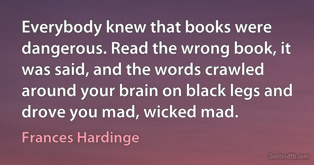 Everybody knew that books were dangerous. Read the wrong book, it was said, and the words crawled around your brain on black legs and drove you mad, wicked mad. (Frances Hardinge)