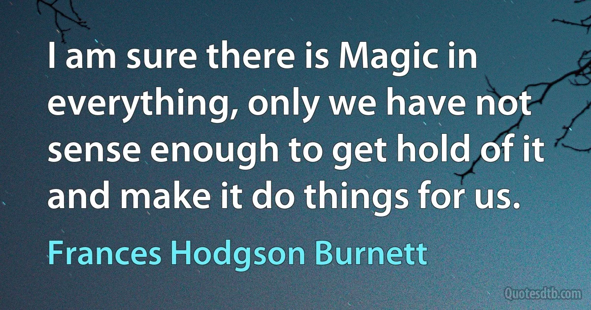 I am sure there is Magic in everything, only we have not sense enough to get hold of it and make it do things for us. (Frances Hodgson Burnett)