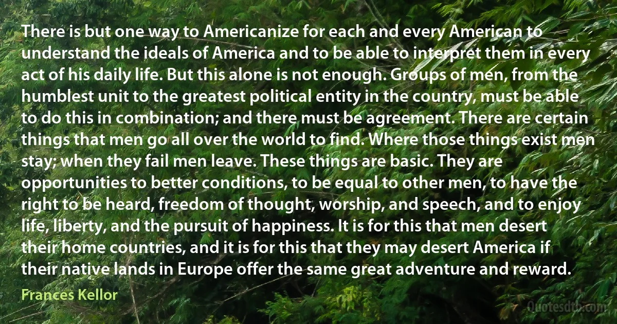 There is but one way to Americanize for each and every American to understand the ideals of America and to be able to interpret them in every act of his daily life. But this alone is not enough. Groups of men, from the humblest unit to the greatest political entity in the country, must be able to do this in combination; and there must be agreement. There are certain things that men go all over the world to find. Where those things exist men stay; when they fail men leave. These things are basic. They are opportunities to better conditions, to be equal to other men, to have the right to be heard, freedom of thought, worship, and speech, and to enjoy life, liberty, and the pursuit of happiness. It is for this that men desert their home countries, and it is for this that they may desert America if their native lands in Europe offer the same great adventure and reward. (Frances Kellor)