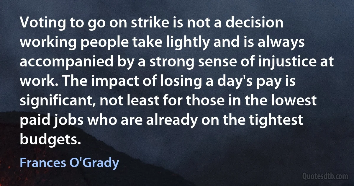 Voting to go on strike is not a decision working people take lightly and is always accompanied by a strong sense of injustice at work. The impact of losing a day's pay is significant, not least for those in the lowest paid jobs who are already on the tightest budgets. (Frances O'Grady)