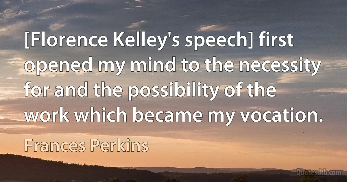 [Florence Kelley's speech] first opened my mind to the necessity for and the possibility of the work which became my vocation. (Frances Perkins)