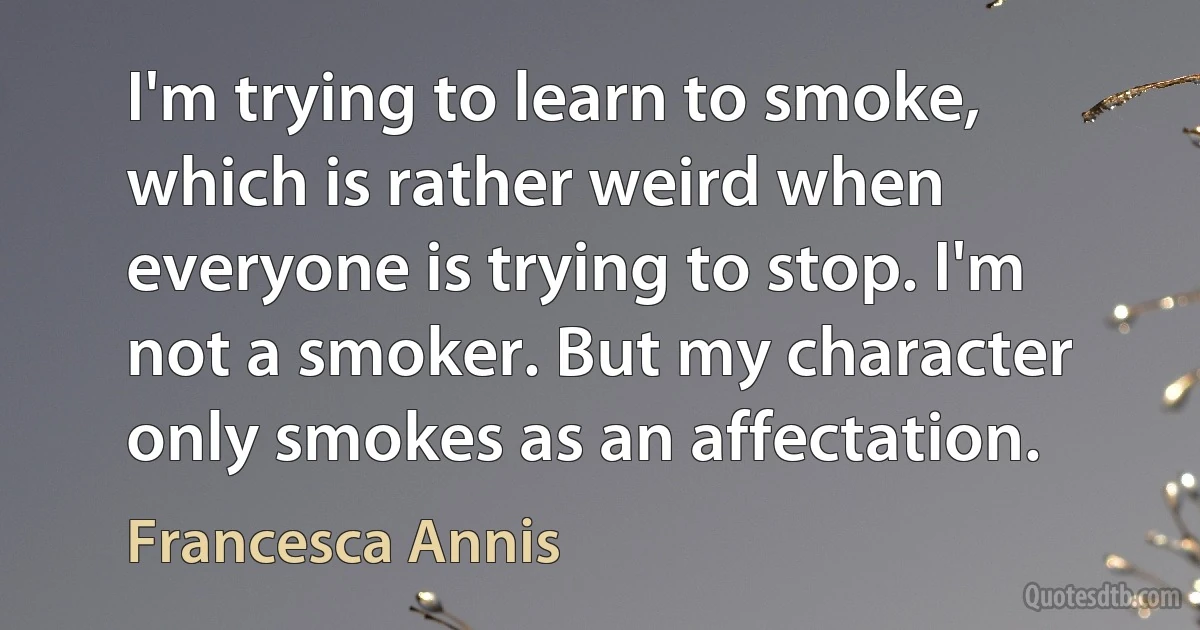 I'm trying to learn to smoke, which is rather weird when everyone is trying to stop. I'm not a smoker. But my character only smokes as an affectation. (Francesca Annis)