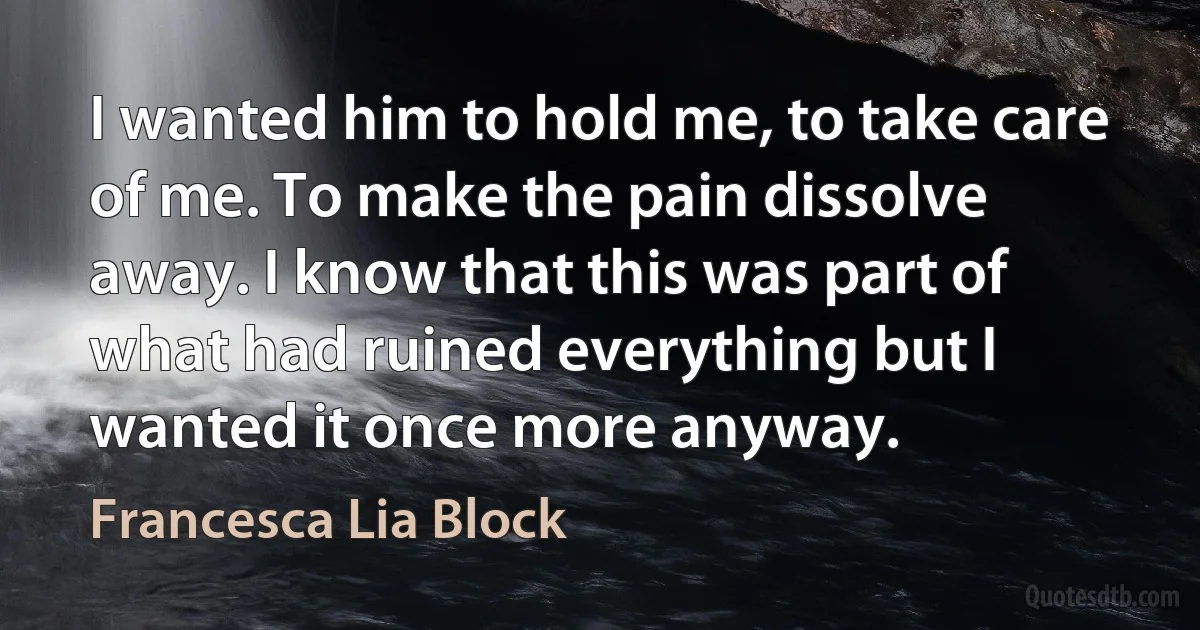 I wanted him to hold me, to take care of me. To make the pain dissolve away. I know that this was part of what had ruined everything but I wanted it once more anyway. (Francesca Lia Block)