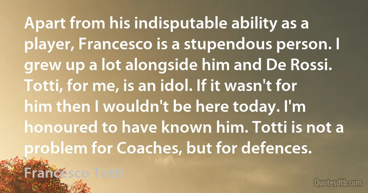 Apart from his indisputable ability as a player, Francesco is a stupendous person. I grew up a lot alongside him and De Rossi. Totti, for me, is an idol. If it wasn't for him then I wouldn't be here today. I'm honoured to have known him. Totti is not a problem for Coaches, but for defences. (Francesco Totti)