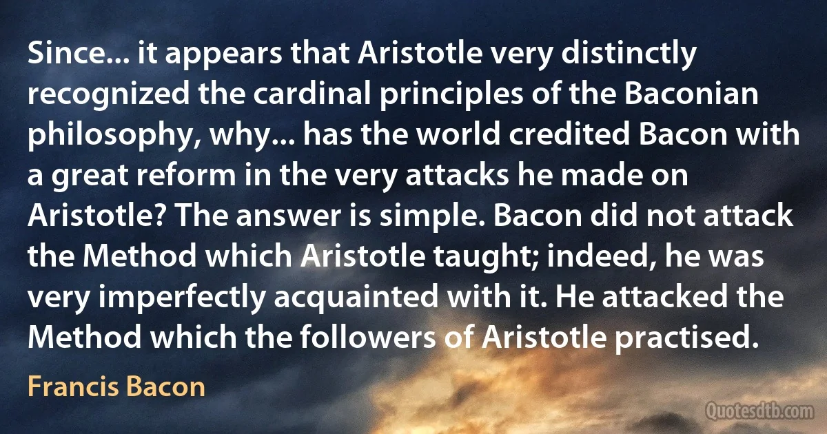 Since... it appears that Aristotle very distinctly recognized the cardinal principles of the Baconian philosophy, why... has the world credited Bacon with a great reform in the very attacks he made on Aristotle? The answer is simple. Bacon did not attack the Method which Aristotle taught; indeed, he was very imperfectly acquainted with it. He attacked the Method which the followers of Aristotle practised. (Francis Bacon)