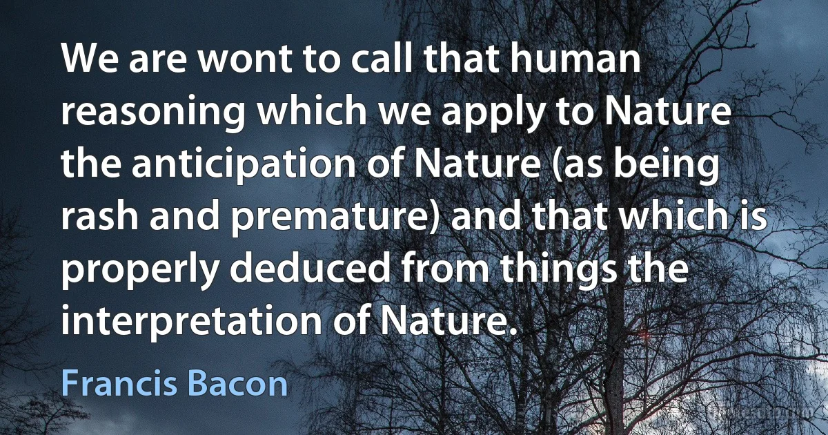 We are wont to call that human reasoning which we apply to Nature the anticipation of Nature (as being rash and premature) and that which is properly deduced from things the interpretation of Nature. (Francis Bacon)