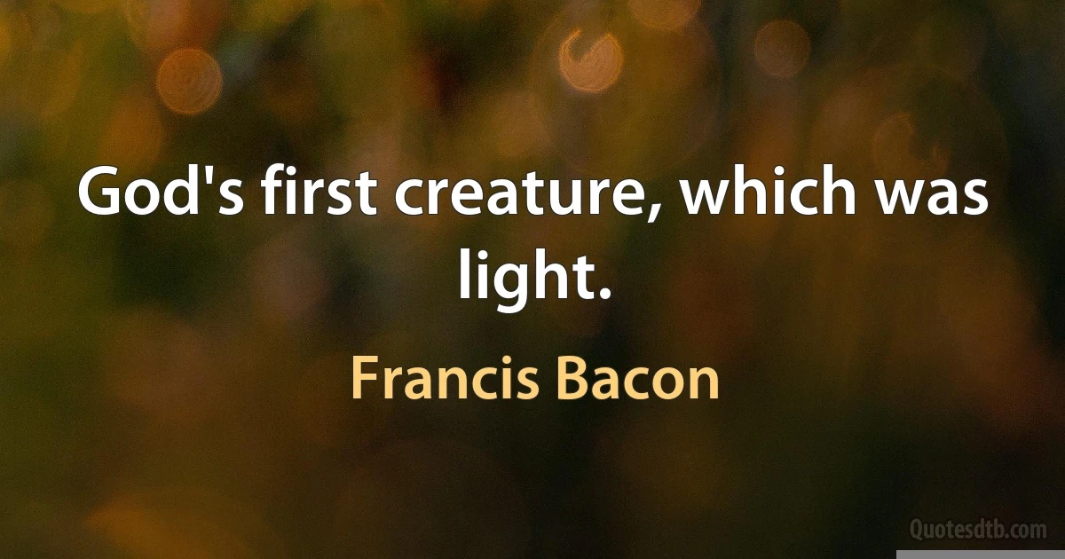 God's first creature, which was light. (Francis Bacon)