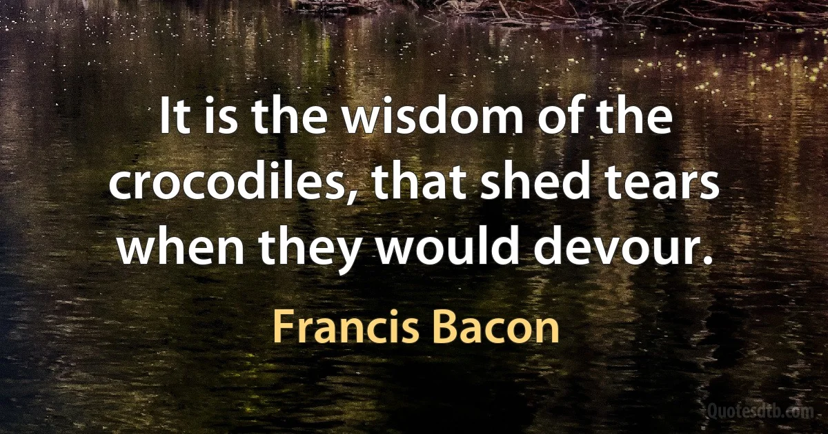 It is the wisdom of the crocodiles, that shed tears when they would devour. (Francis Bacon)