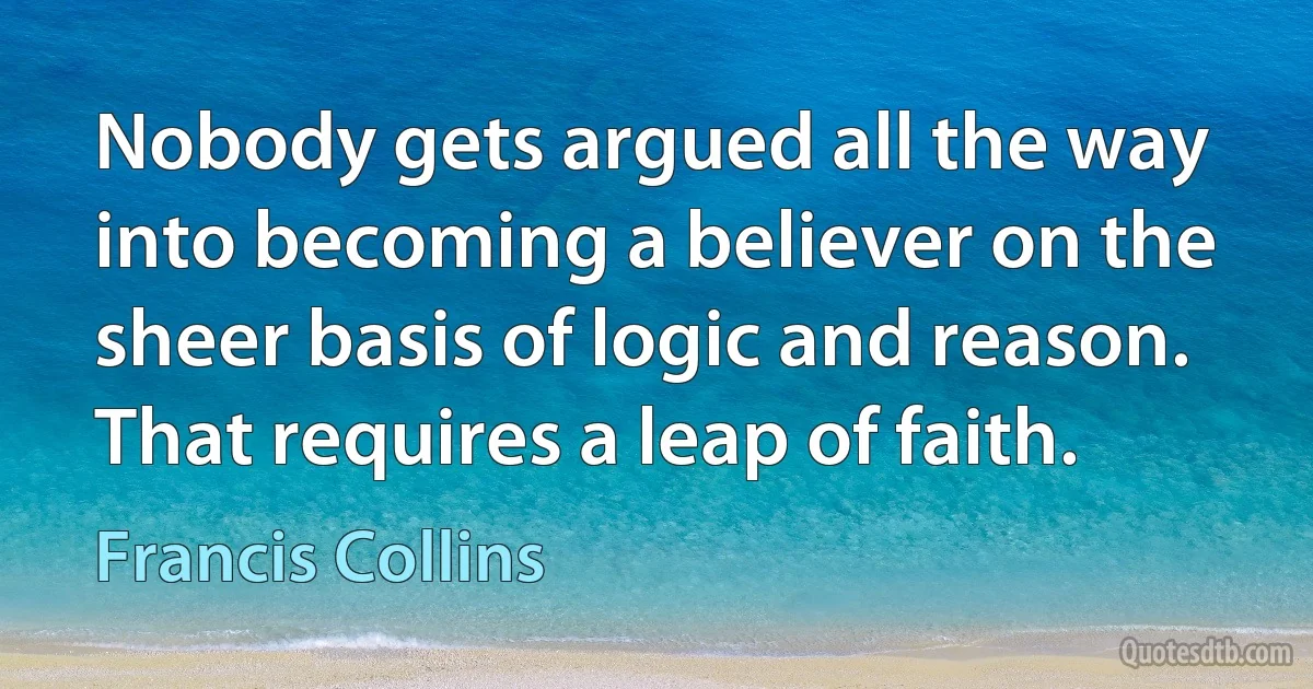 Nobody gets argued all the way into becoming a believer on the sheer basis of logic and reason. That requires a leap of faith. (Francis Collins)