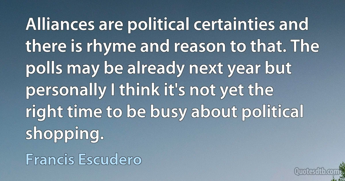 Alliances are political certainties and there is rhyme and reason to that. The polls may be already next year but personally I think it's not yet the right time to be busy about political shopping. (Francis Escudero)