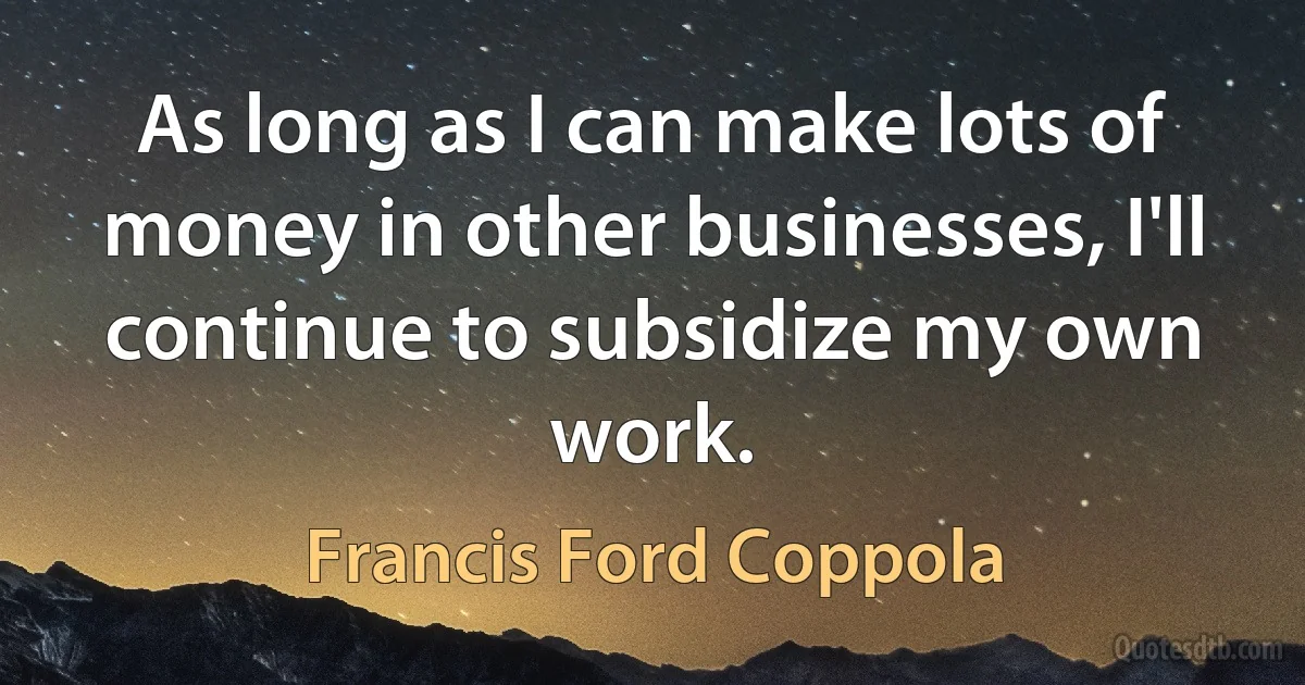 As long as I can make lots of money in other businesses, I'll continue to subsidize my own work. (Francis Ford Coppola)