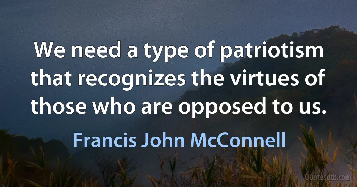 We need a type of patriotism that recognizes the virtues of those who are opposed to us. (Francis John McConnell)