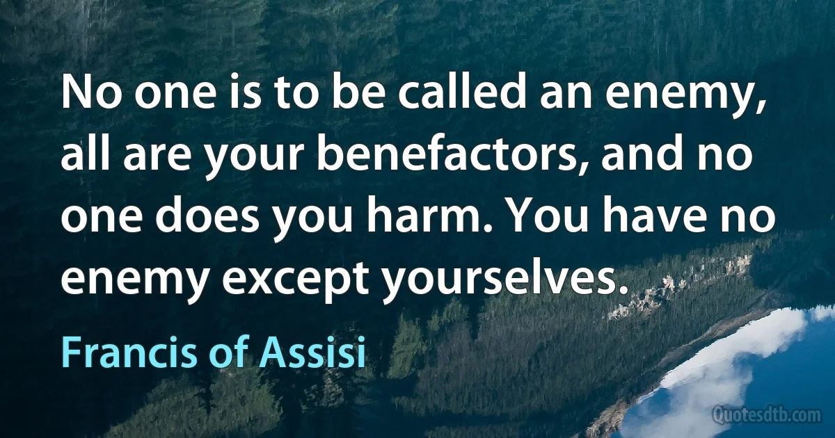 No one is to be called an enemy, all are your benefactors, and no one does you harm. You have no enemy except yourselves. (Francis of Assisi)