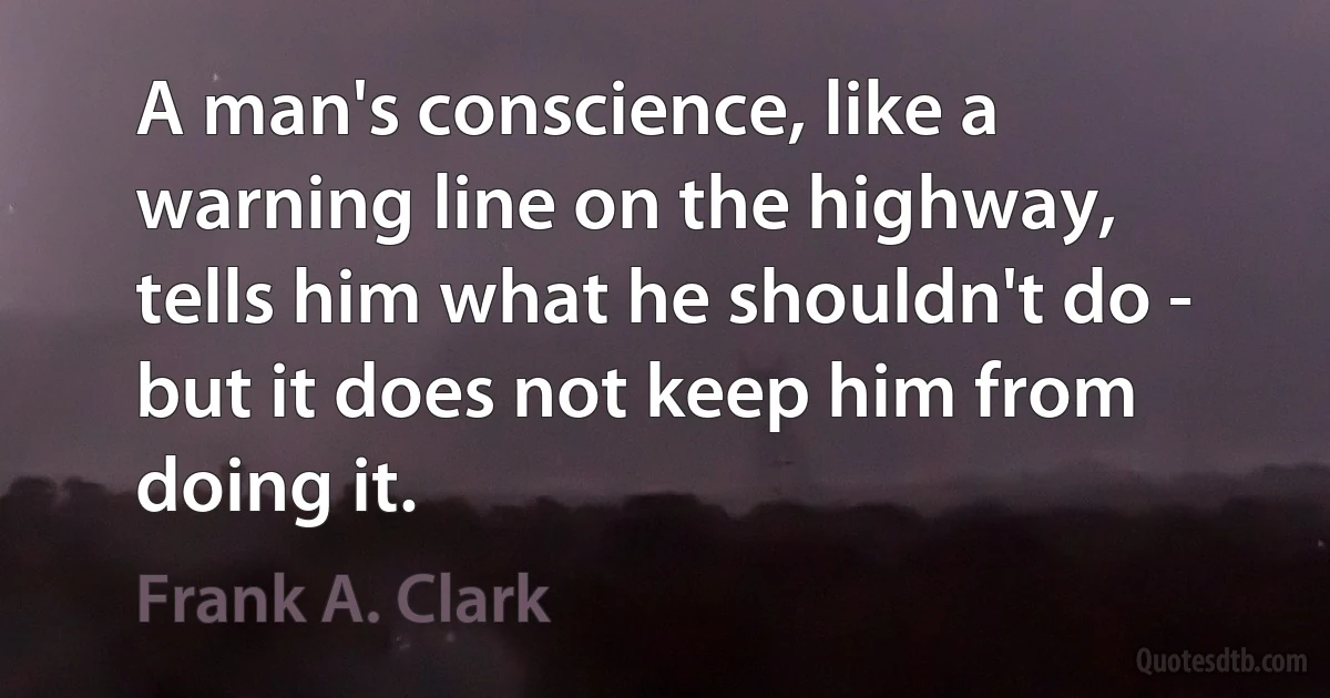 A man's conscience, like a warning line on the highway, tells him what he shouldn't do - but it does not keep him from doing it. (Frank A. Clark)