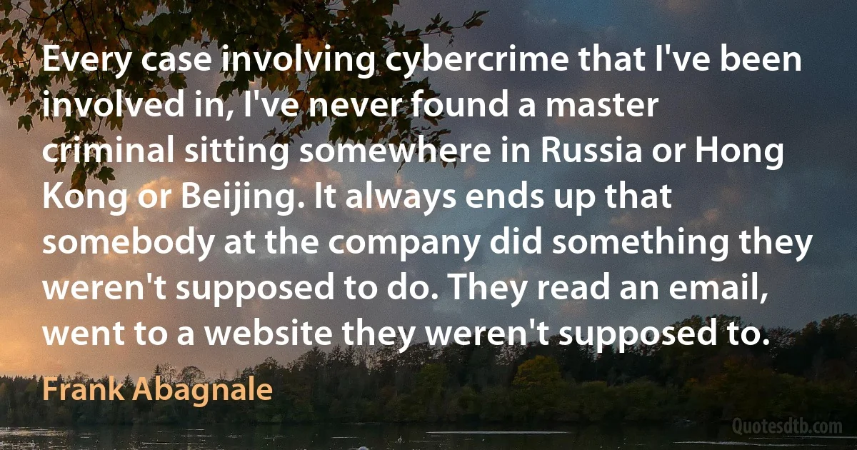 Every case involving cybercrime that I've been involved in, I've never found a master criminal sitting somewhere in Russia or Hong Kong or Beijing. It always ends up that somebody at the company did something they weren't supposed to do. They read an email, went to a website they weren't supposed to. (Frank Abagnale)