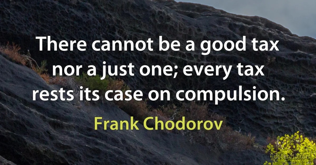 There cannot be a good tax nor a just one; every tax rests its case on compulsion. (Frank Chodorov)