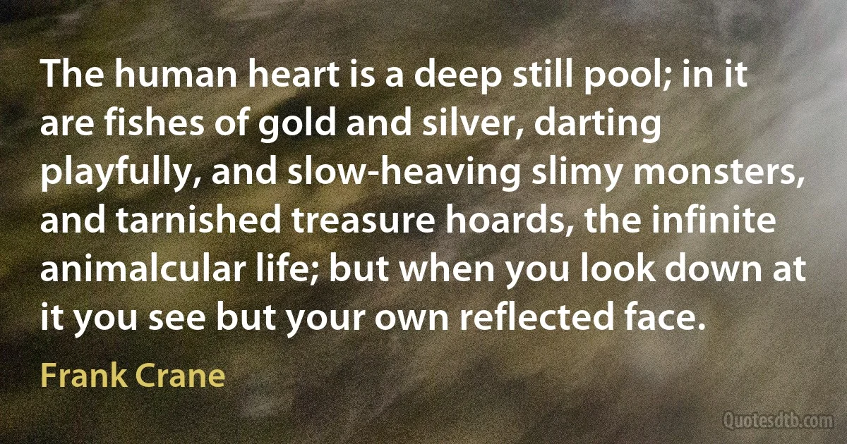 The human heart is a deep still pool; in it are fishes of gold and silver, darting playfully, and slow-heaving slimy monsters, and tarnished treasure hoards, the infinite animalcular life; but when you look down at it you see but your own reflected face. (Frank Crane)