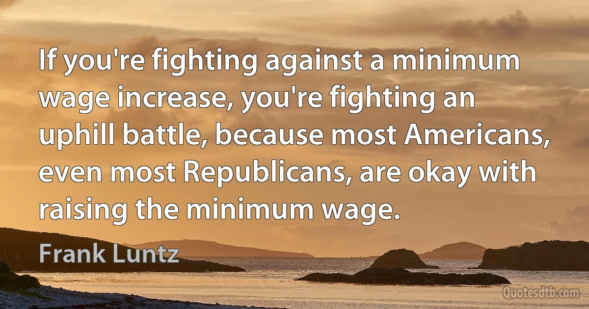 If you're fighting against a minimum wage increase, you're fighting an uphill battle, because most Americans, even most Republicans, are okay with raising the minimum wage. (Frank Luntz)