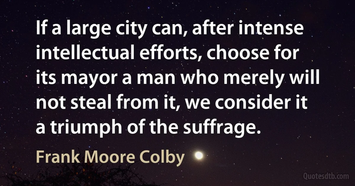 If a large city can, after intense intellectual efforts, choose for its mayor a man who merely will not steal from it, we consider it a triumph of the suffrage. (Frank Moore Colby)