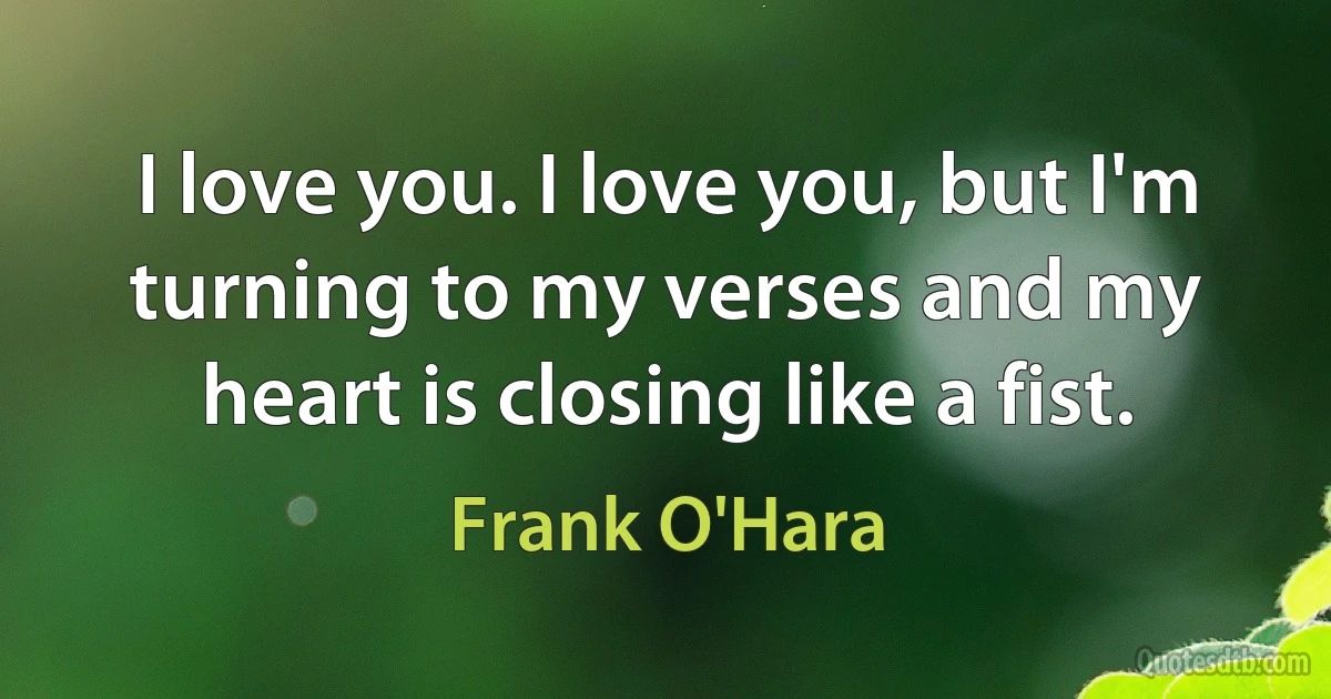 I love you. I love you, but I'm turning to my verses and my heart is closing like a fist. (Frank O'Hara)