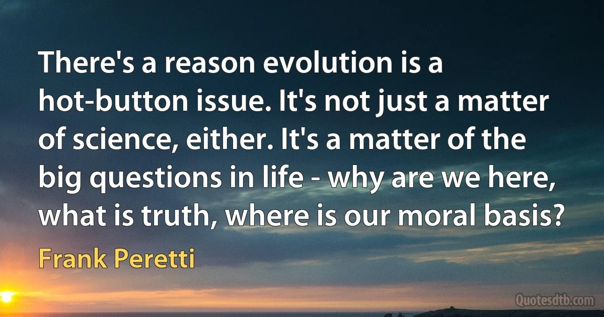 There's a reason evolution is a hot-button issue. It's not just a matter of science, either. It's a matter of the big questions in life - why are we here, what is truth, where is our moral basis? (Frank Peretti)