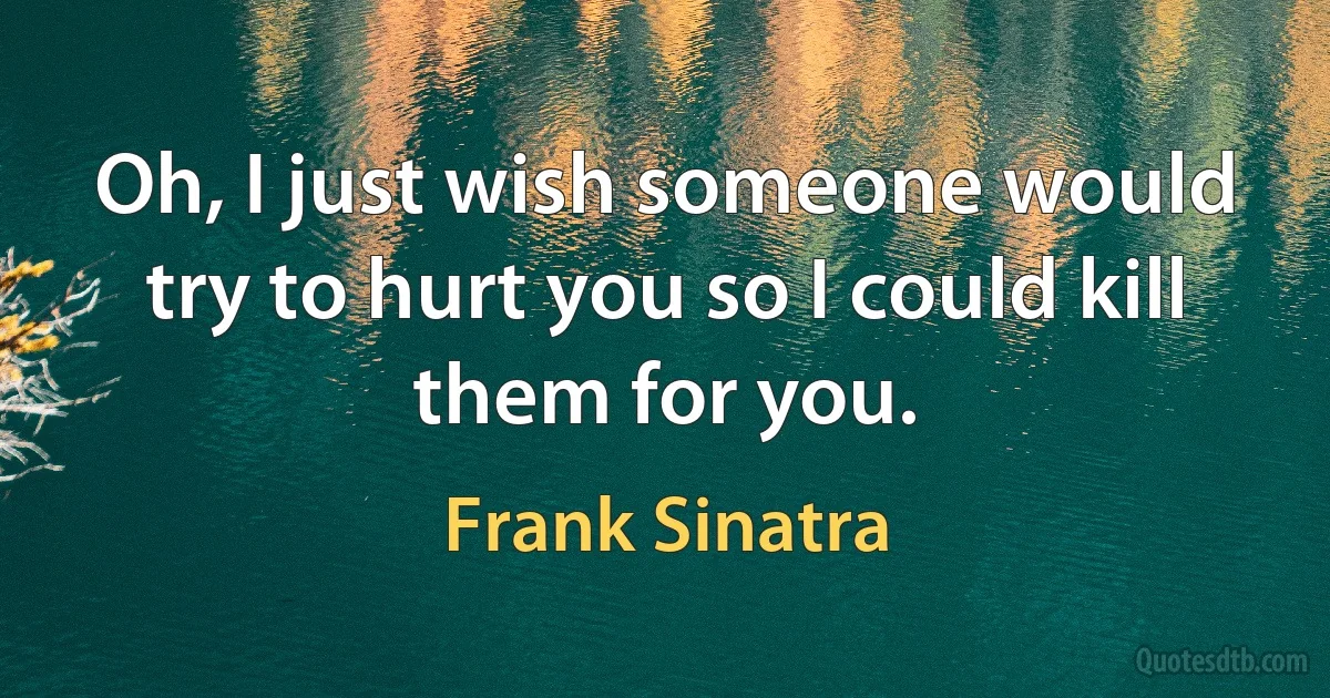 Oh, I just wish someone would try to hurt you so I could kill them for you. (Frank Sinatra)