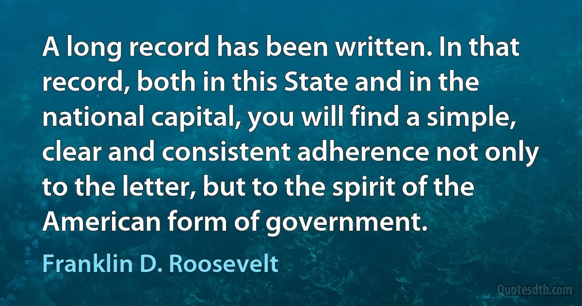 A long record has been written. In that record, both in this State and in the national capital, you will find a simple, clear and consistent adherence not only to the letter, but to the spirit of the American form of government. (Franklin D. Roosevelt)