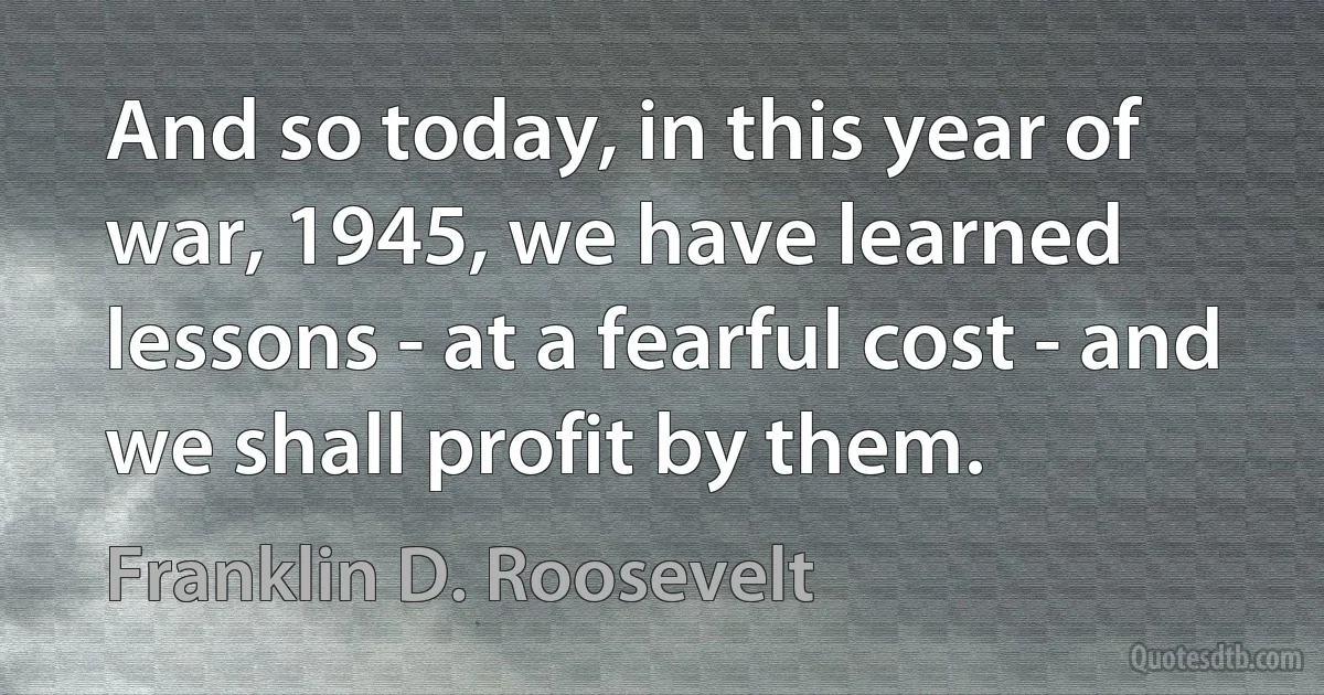 And so today, in this year of war, 1945, we have learned lessons - at a fearful cost - and we shall profit by them. (Franklin D. Roosevelt)