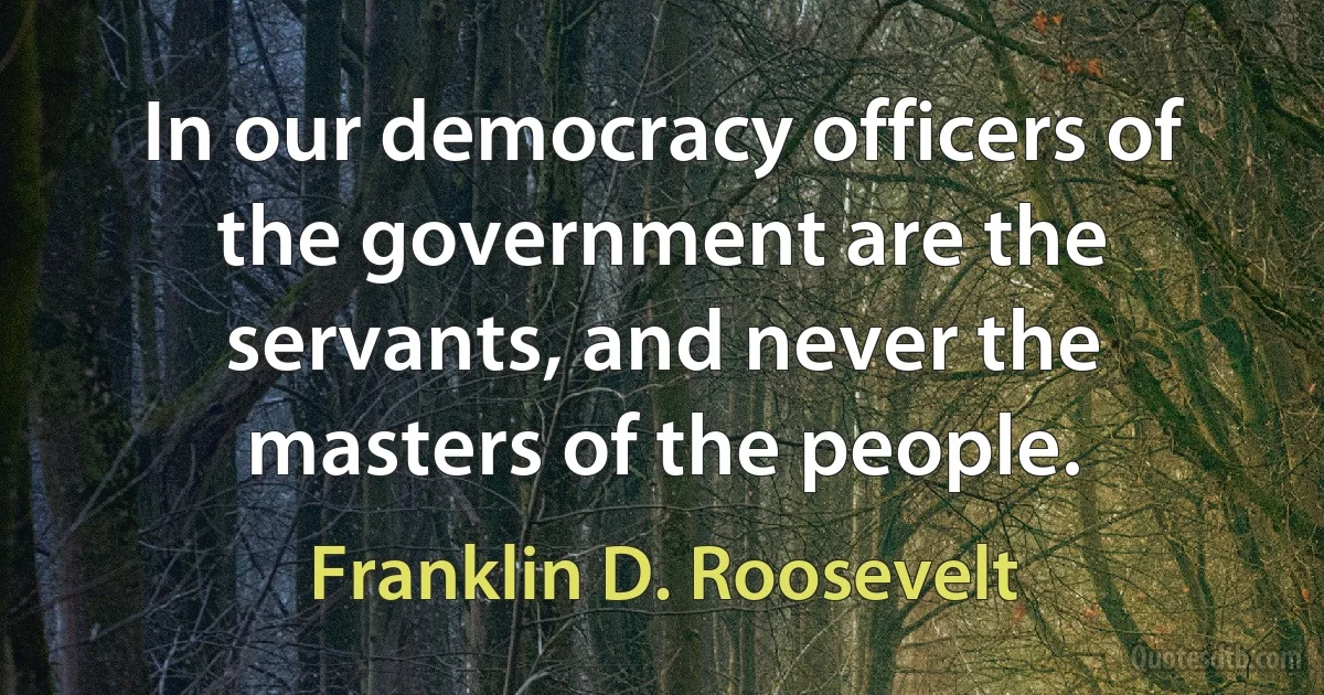 In our democracy officers of the government are the servants, and never the masters of the people. (Franklin D. Roosevelt)