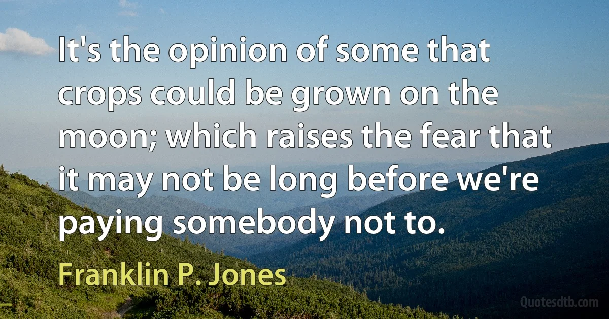 It's the opinion of some that crops could be grown on the moon; which raises the fear that it may not be long before we're paying somebody not to. (Franklin P. Jones)