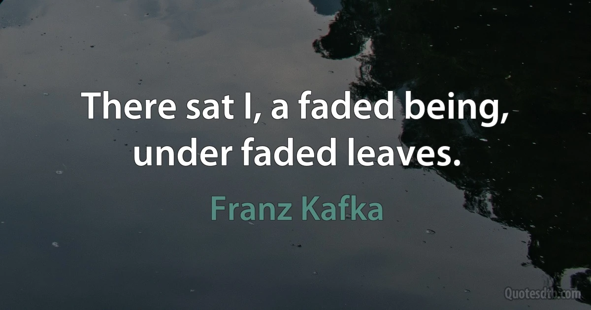 There sat I, a faded being, under faded leaves. (Franz Kafka)