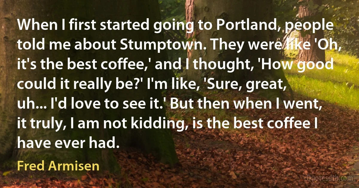 When I first started going to Portland, people told me about Stumptown. They were like 'Oh, it's the best coffee,' and I thought, 'How good could it really be?' I'm like, 'Sure, great, uh... I'd love to see it.' But then when I went, it truly, I am not kidding, is the best coffee I have ever had. (Fred Armisen)