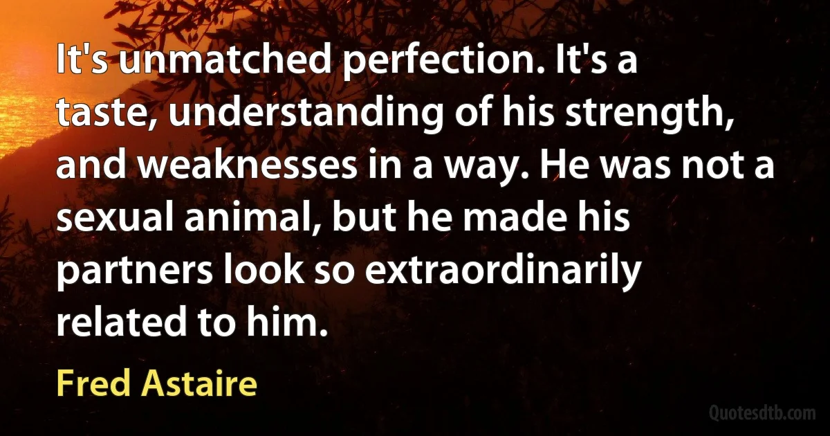 It's unmatched perfection. It's a taste, understanding of his strength, and weaknesses in a way. He was not a sexual animal, but he made his partners look so extraordinarily related to him. (Fred Astaire)