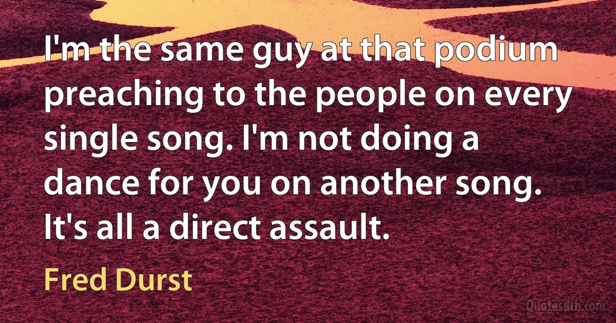 I'm the same guy at that podium preaching to the people on every single song. I'm not doing a dance for you on another song. It's all a direct assault. (Fred Durst)