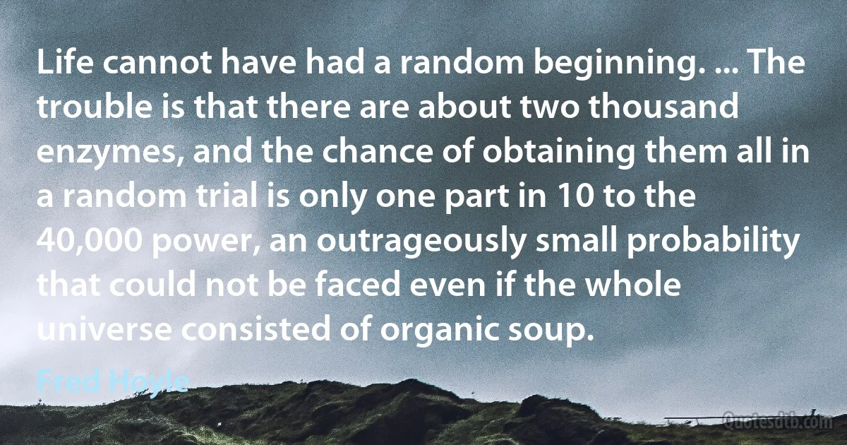 Life cannot have had a random beginning. ... The trouble is that there are about two thousand enzymes, and the chance of obtaining them all in a random trial is only one part in 10 to the 40,000 power, an outrageously small probability that could not be faced even if the whole universe consisted of organic soup. (Fred Hoyle)