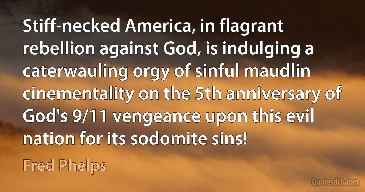 Stiff-necked America, in flagrant rebellion against God, is indulging a caterwauling orgy of sinful maudlin cinementality on the 5th anniversary of God's 9/11 vengeance upon this evil nation for its sodomite sins! (Fred Phelps)