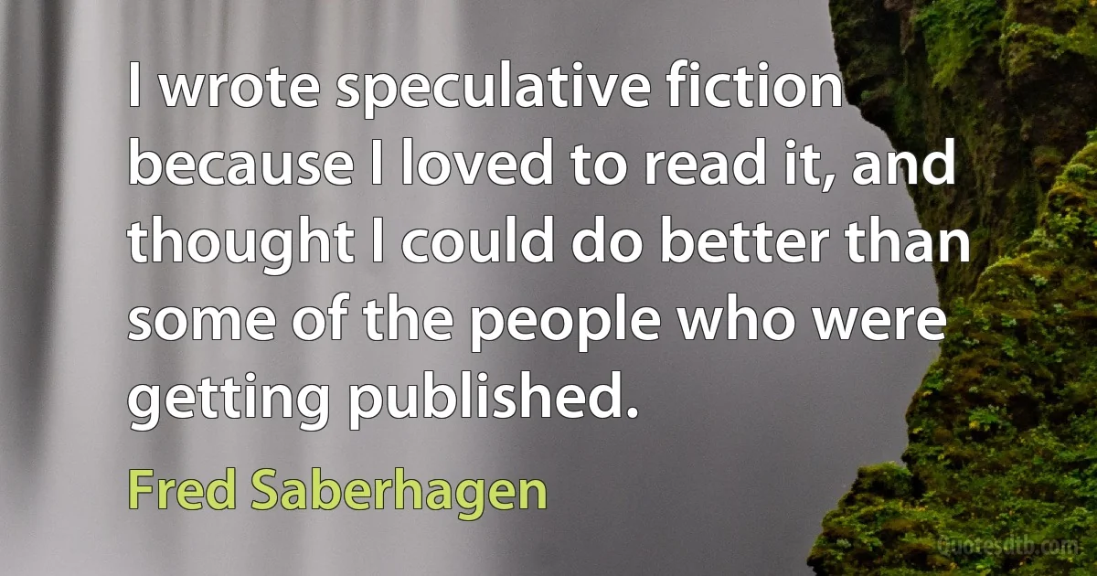 I wrote speculative fiction because I loved to read it, and thought I could do better than some of the people who were getting published. (Fred Saberhagen)