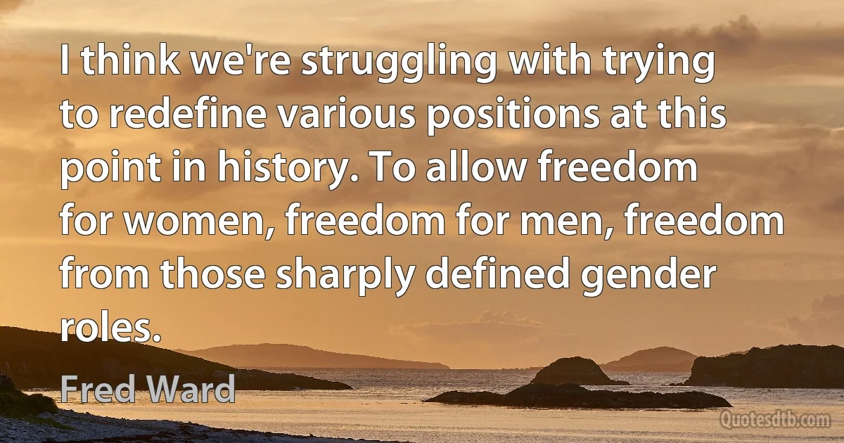 I think we're struggling with trying to redefine various positions at this point in history. To allow freedom for women, freedom for men, freedom from those sharply defined gender roles. (Fred Ward)