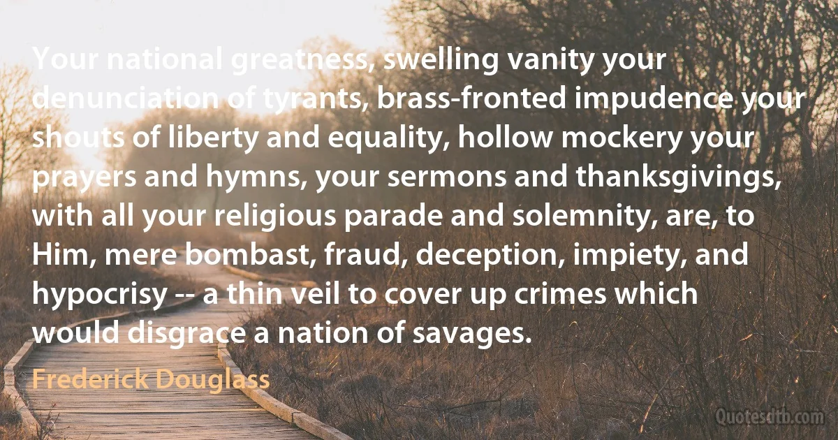 Your national greatness, swelling vanity your denunciation of tyrants, brass-fronted impudence your shouts of liberty and equality, hollow mockery your prayers and hymns, your sermons and thanksgivings, with all your religious parade and solemnity, are, to Him, mere bombast, fraud, deception, impiety, and hypocrisy -- a thin veil to cover up crimes which would disgrace a nation of savages. (Frederick Douglass)