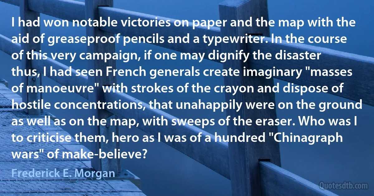 I had won notable victories on paper and the map with the aid of greaseproof pencils and a typewriter. In the course of this very campaign, if one may dignify the disaster thus, I had seen French generals create imaginary "masses of manoeuvre" with strokes of the crayon and dispose of hostile concentrations, that unahappily were on the ground as well as on the map, with sweeps of the eraser. Who was I to criticise them, hero as I was of a hundred "Chinagraph wars" of make-believe? (Frederick E. Morgan)