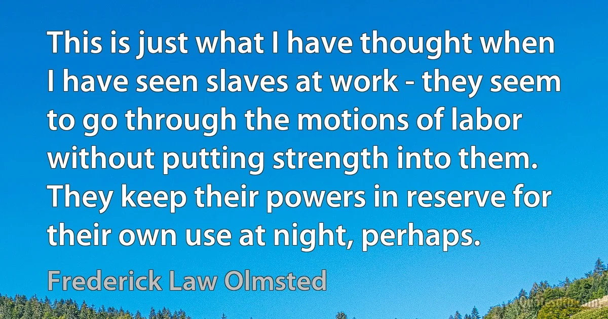 This is just what I have thought when I have seen slaves at work - they seem to go through the motions of labor without putting strength into them. They keep their powers in reserve for their own use at night, perhaps. (Frederick Law Olmsted)